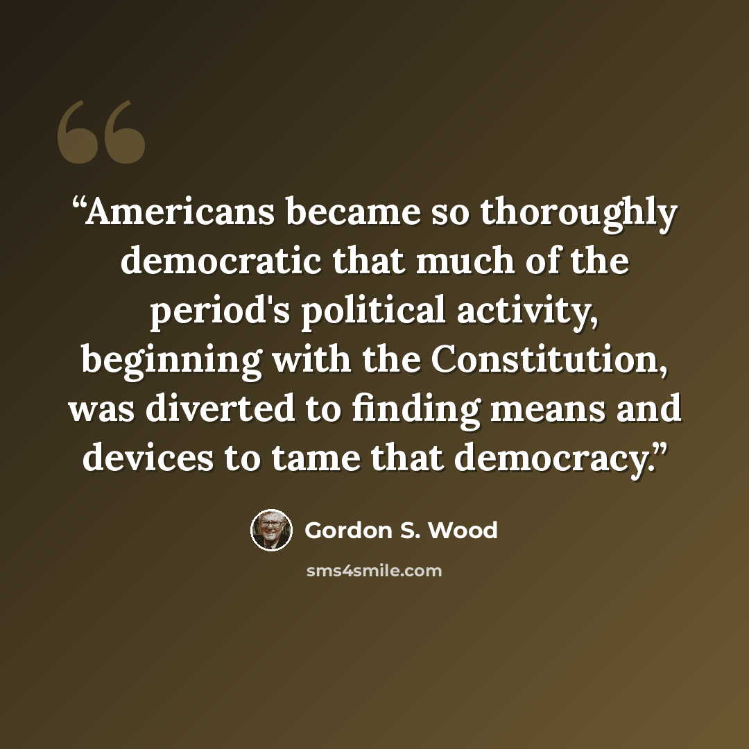 “Americans became so thoroughly democratic that much of the period's political activity, beginning with the Constitution, was diverted to finding means and devices to tame that democracy.” quote by Gordon S. Wood