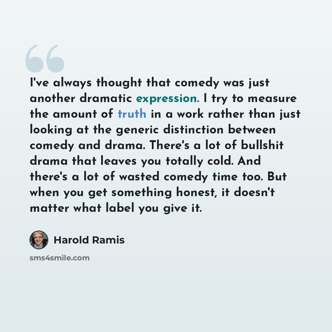 “I've always thought that comedy was just another dramatic expression. I try to measure the amount of truth in a work rather than just looking at the generic distinction between comedy and drama. There's a lot of bullshit drama that leaves you totally cold. And there's a lot of wasted comedy time…” quote by Harold Ramis