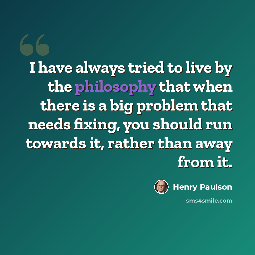 “I have always tried to live by the philosophy that when there is a big problem that needs fixing, you should run towards it, rather than away from it.” quote by Henry Paulson