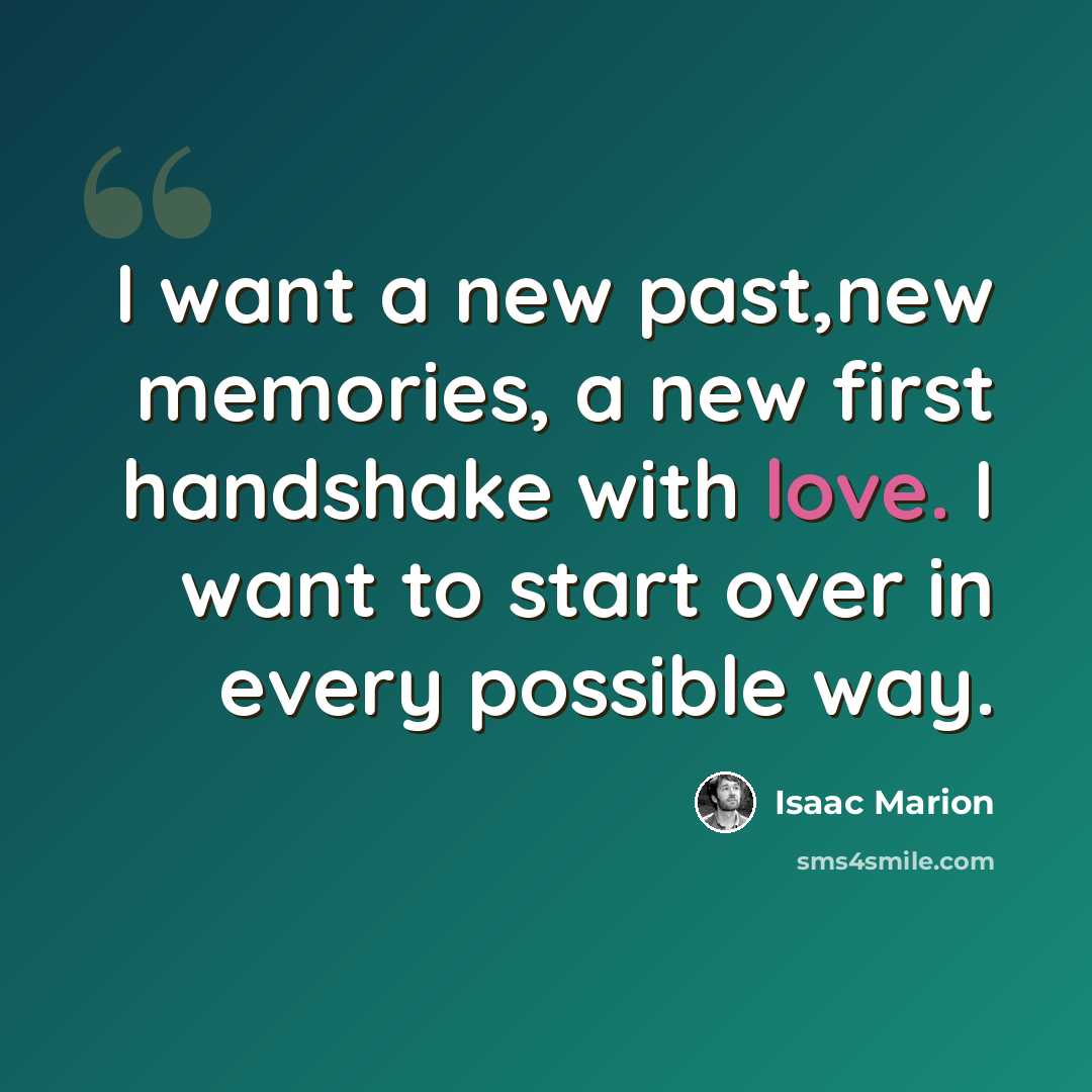 “I want a new past,new memories, a new first handshake with love. I want to start over in every possible way.” quote by Isaac Marion