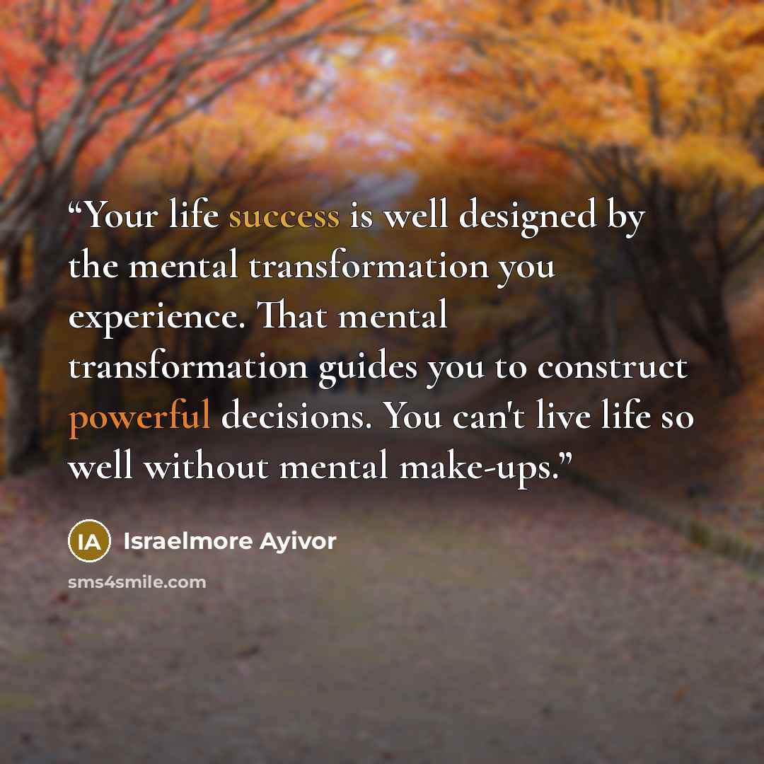 “Your life success is well designed by the mental transformation you experience. That mental transformation guides you to construct powerful decisions. You can't live life so well without mental make-ups.” quote by Israelmore Ayivor