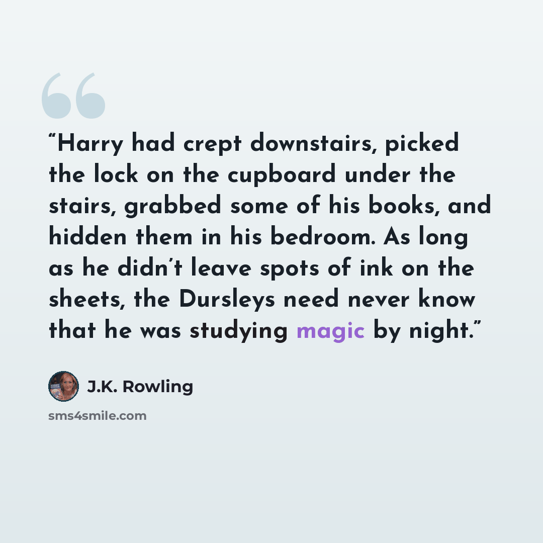 “Harry had crept downstairs, picked the lock on the cupboard under the stairs, grabbed some of his books, and hidden them in his bedroom. As long as he didn’t leave spots of ink on the sheets, the Dursleys need never know that he was studying magic by night.” quote by J.K. Rowling