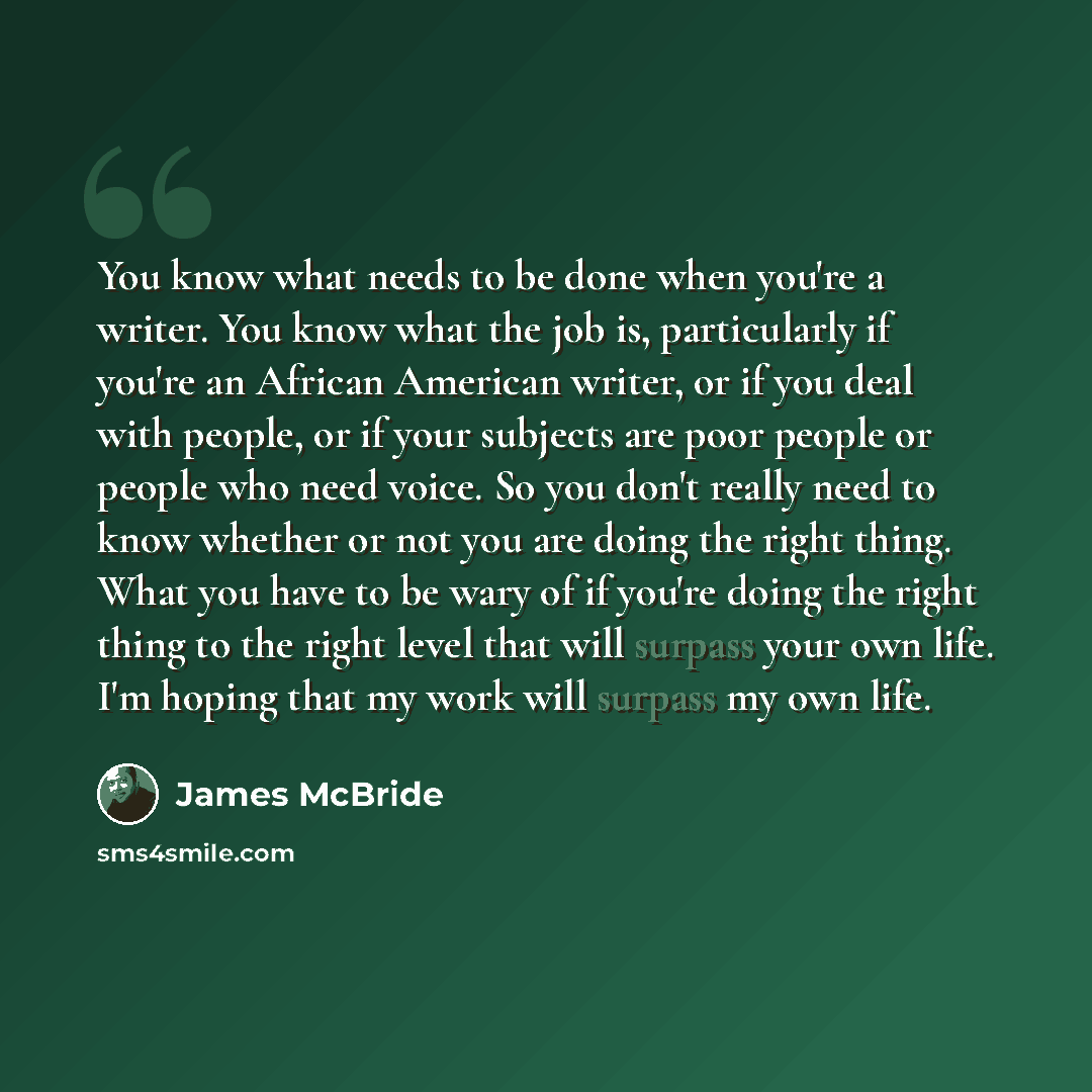“You know what needs to be done when you're a writer. You know what the job is, particularly if you're an African American writer, or if you deal with people, or if your subjects are poor people or people who need voice. So you don't really need to know whether or not you are doing the right thing…” quote by James McBride