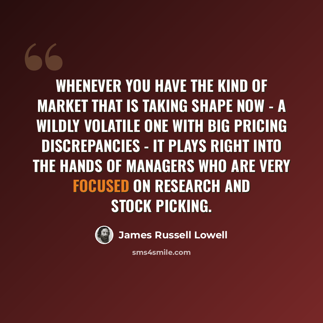“Whenever you have the kind of market that is taking shape now - a wildly volatile one with big pricing discrepancies - it plays right into the hands of managers who are very focused on research and stock picking.” quote by James Russell Lowell