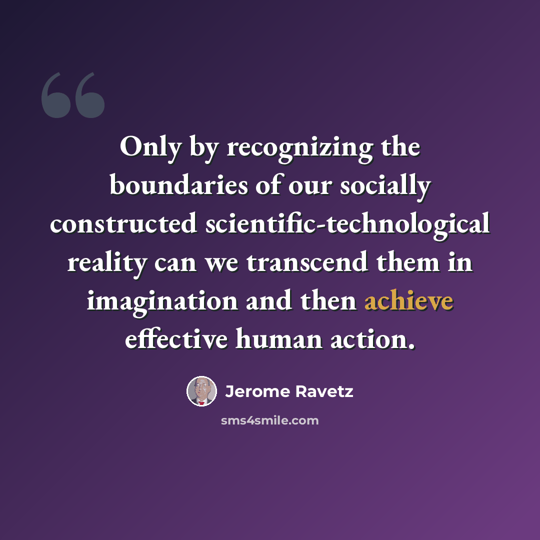 “Only by recognizing the boundaries of our socially constructed scientific-technological reality can we transcend them in imagination and then achieve effective human action.” quote by Jerome Ravetz