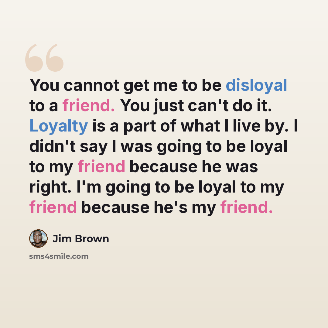 “You cannot get me to be disloyal to a friend. You just can't do it. Loyalty is a part of what I live by. I didn't say I was going to be loyal to my friend because he was right. I'm going to be loyal to my friend because he's my friend.” quote by Jim Brown