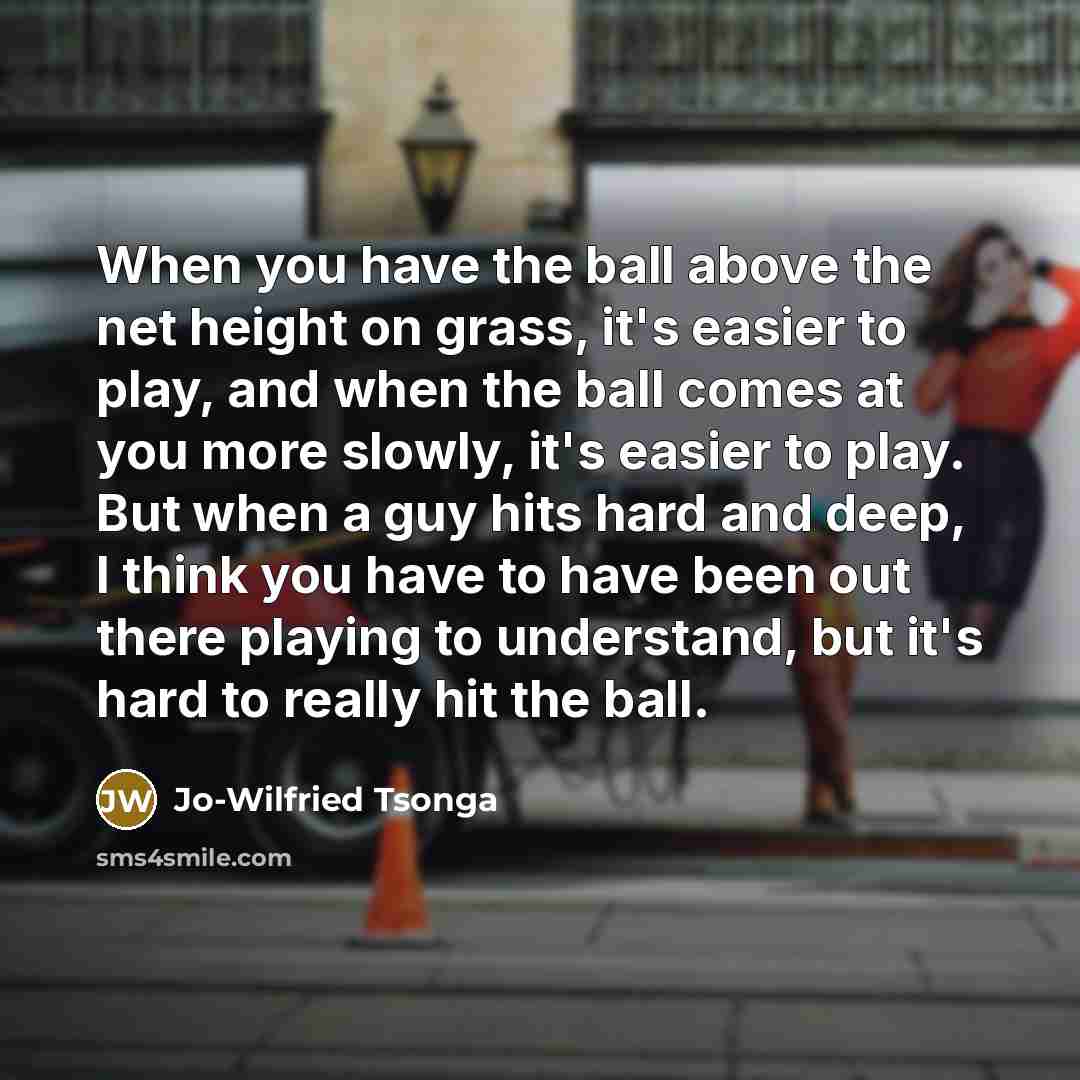 “When you have the ball above the net height on grass, it's easier to play, and when the ball comes at you more slowly, it's easier to play. But when a guy hits hard and deep, I think you have to have been out there playing to understand, but it's hard to really hit the ball.” quote by Jo-Wilfried Tsonga