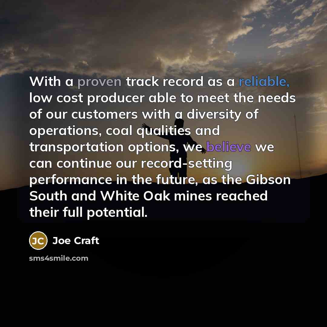 “With a proven track record as a reliable, low cost producer able to meet the needs of our customers with a diversity of operations, coal qualities and transportation options, we believe we can continue our record-setting performance in the future, as the Gibson South and White Oak mines reached…” quote by Joe Craft
