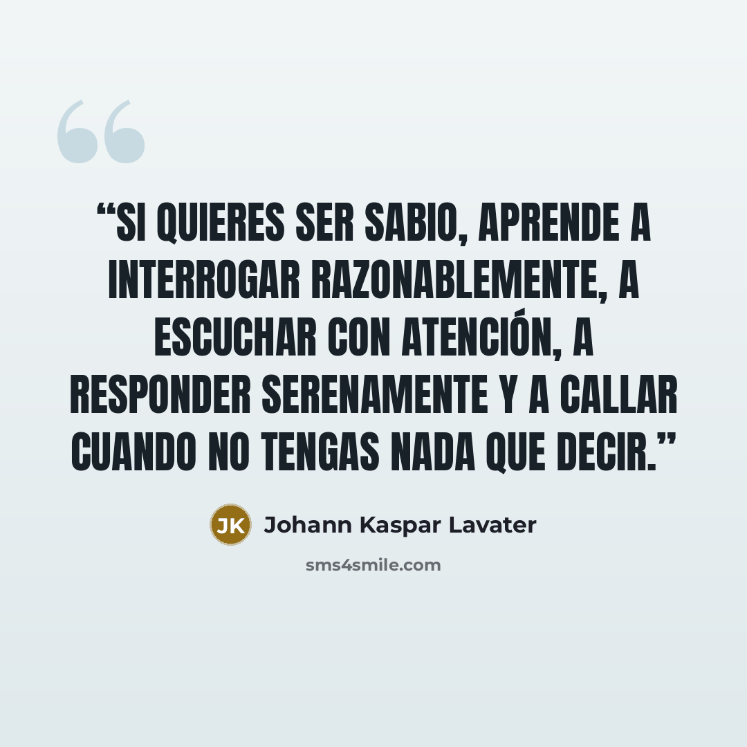 “Si quieres ser sabio, aprende a interrogar razonablemente, a escuchar con atención, a responder serenamente y a callar cuando no tengas nada que decir.” quote by Johann Kaspar Lavater