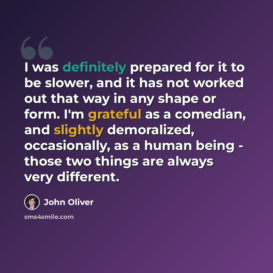 “I was definitely prepared for it to be slower, and it has not worked out that way in any shape or form. I'm grateful as a comedian, and slightly demoralized, occasionally, as a human being - those two things are always very different.” quote by John Oliver
