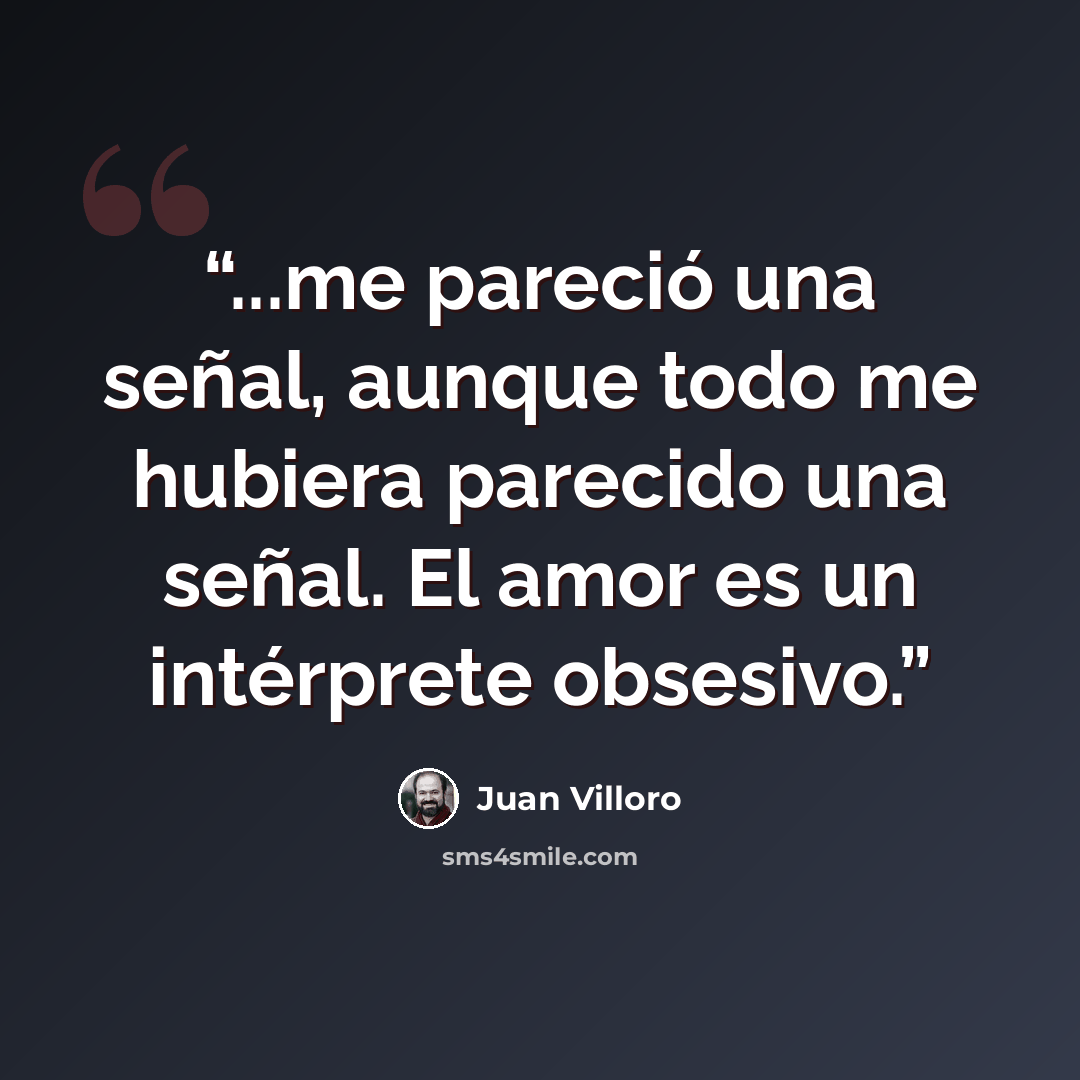 “...me pareció una señal, aunque todo me hubiera parecido una señal. El amor es un intérprete obsesivo.” quote by Juan Villoro