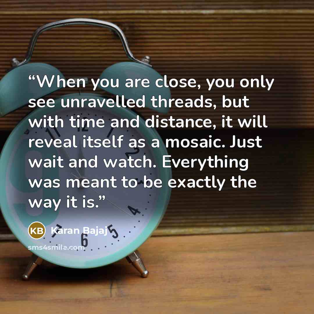 “When you are close, you only see unravelled threads, but with time and distance, it will reveal itself as a mosaic. Just wait and watch. Everything was meant to be exactly the way it is.” quote by Karan Bajaj