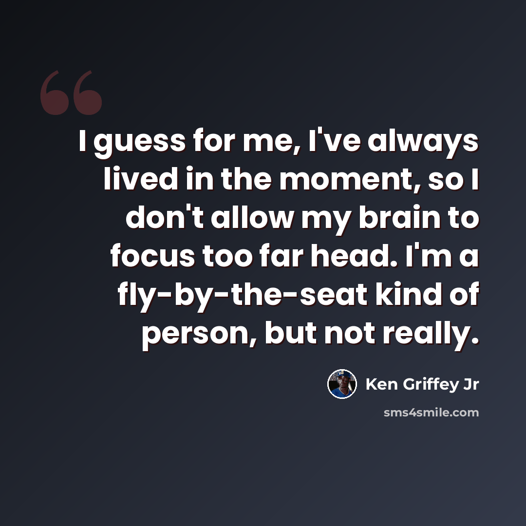 “I guess for me, I've always lived in the moment, so I don't allow my brain to focus too far head. I'm a fly-by-the-seat kind of person, but not really.” quote by Ken Griffey Jr