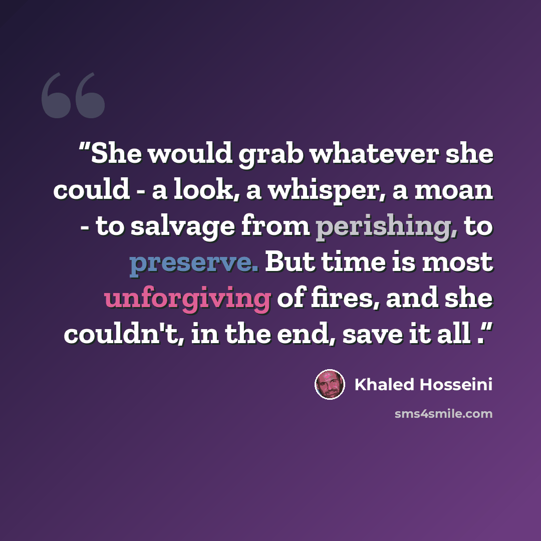 “She would grab whatever she could - a look, a whisper, a moan - to salvage from perishing, to preserve. But time is most unforgiving of fires, and she couldn't, in the end, save it all .” quote by Khaled Hosseini