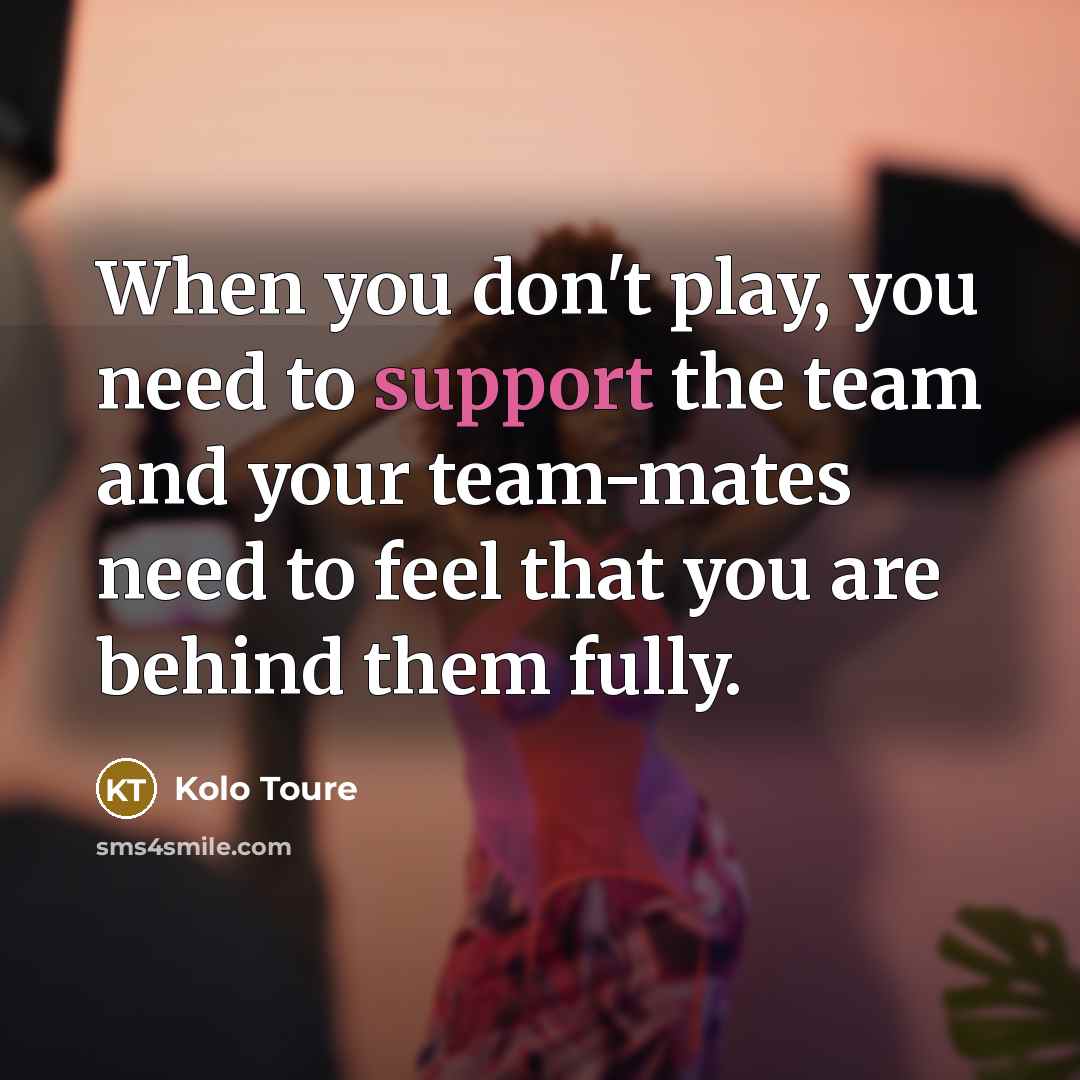 “When you don't play, you need to support the team and your team-mates need to feel that you are behind them fully.” quote by Kolo Toure