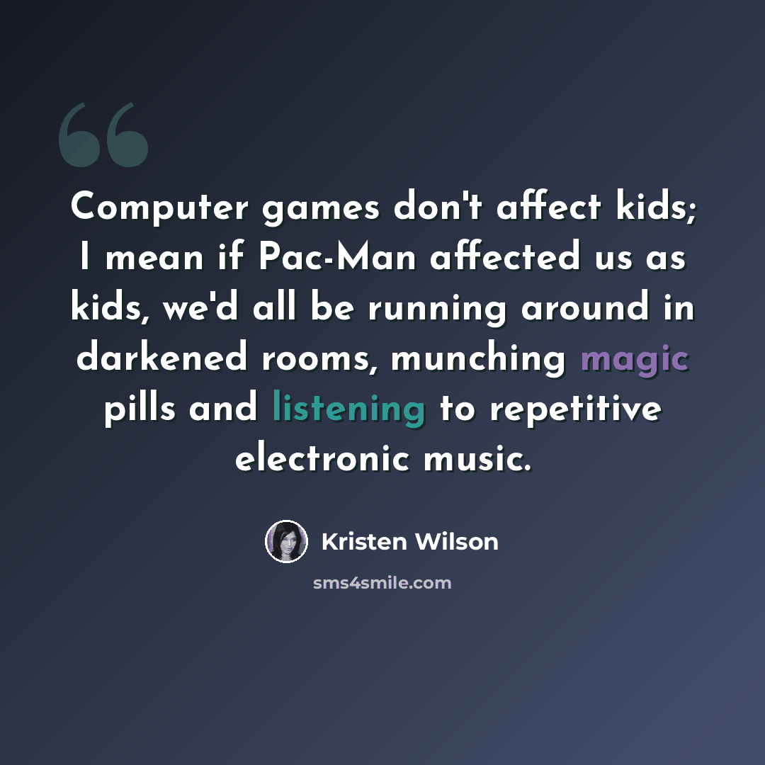 “Computer games don't affect kids; I mean if Pac-Man affected us as kids, we'd all be running around in darkened rooms, munching magic pills and listening to repetitive electronic music.” quote by Kristen Wilson