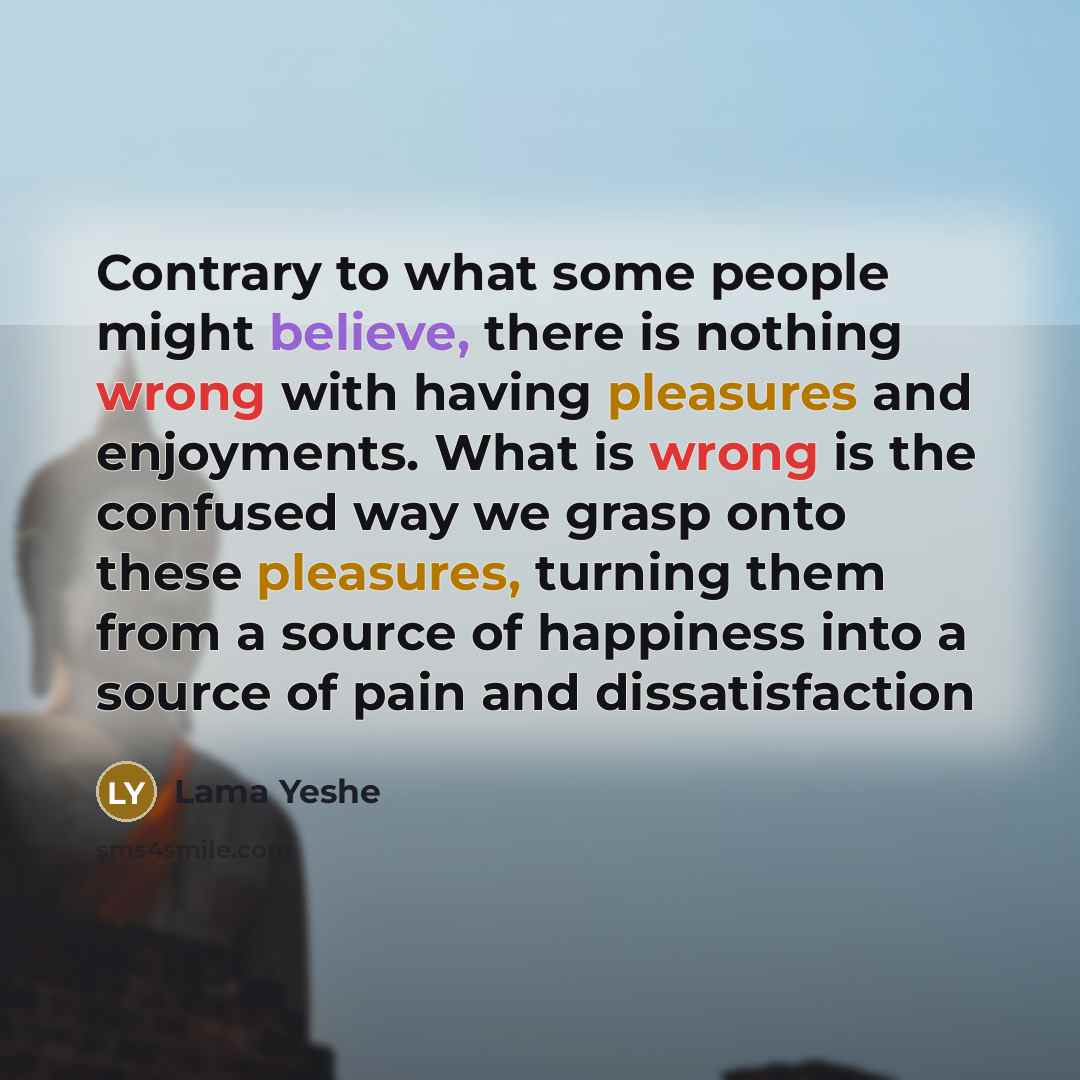 “Contrary to what some people might believe, there is nothing wrong with having pleasures and enjoyments. What is wrong is the confused way we grasp onto these pleasures, turning them from a source of happiness into a source of pain and dissatisfaction” quote by Lama Yeshe