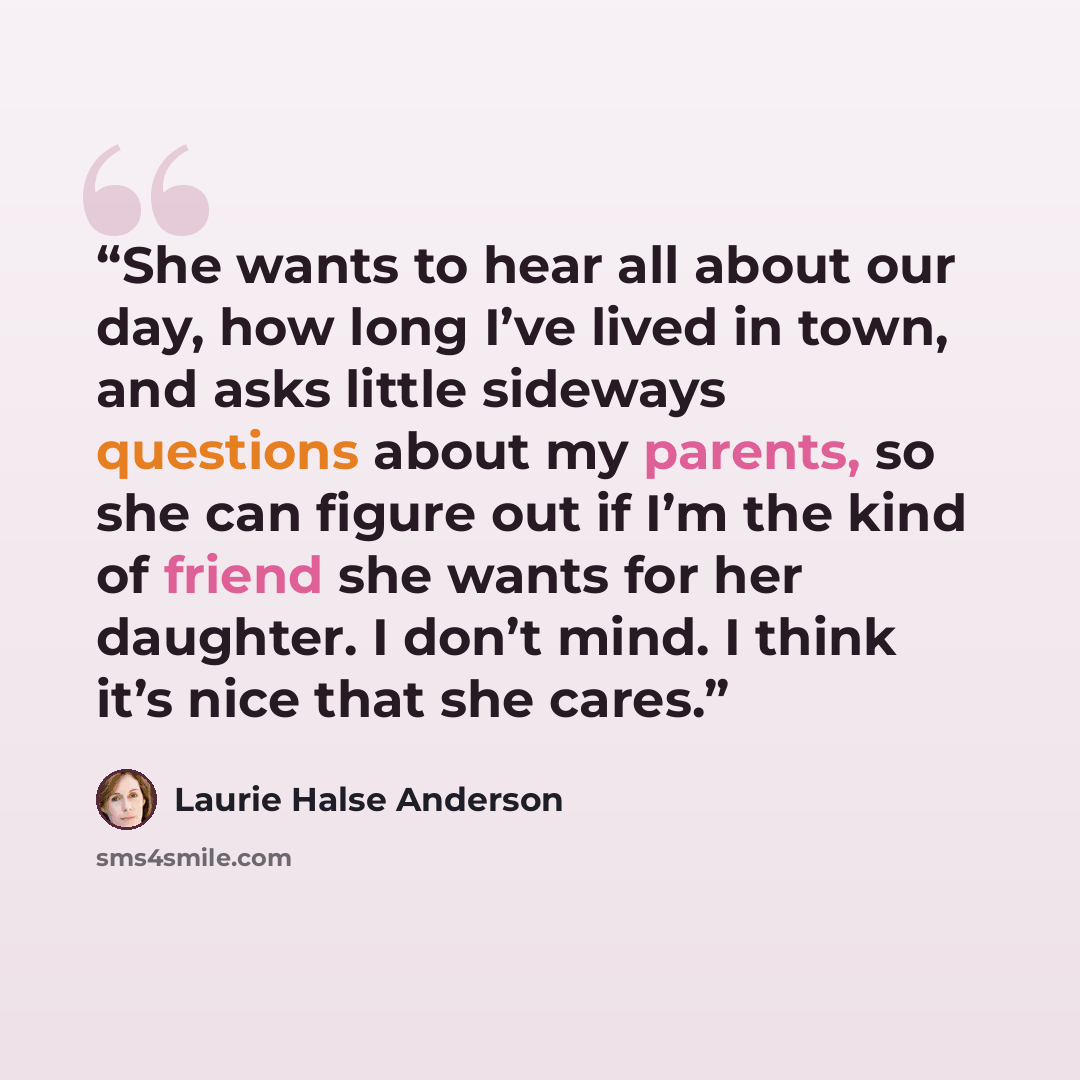 “She wants to hear all about our day, how long I’ve lived in town, and asks little sideways questions about my parents, so she can figure out if I’m the kind of friend she wants for her daughter. I don’t mind. I think it’s nice that she cares.” quote by Laurie Halse Anderson