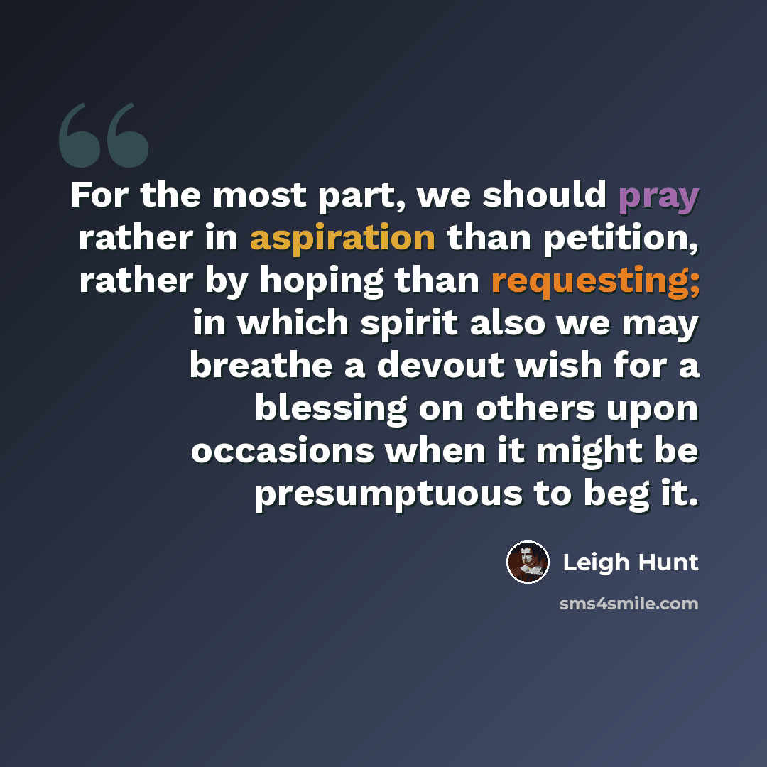 “For the most part, we should pray rather in aspiration than petition, rather by hoping than requesting; in which spirit also we may breathe a devout wish for a blessing on others upon occasions when it might be presumptuous to beg it.” quote by Leigh Hunt