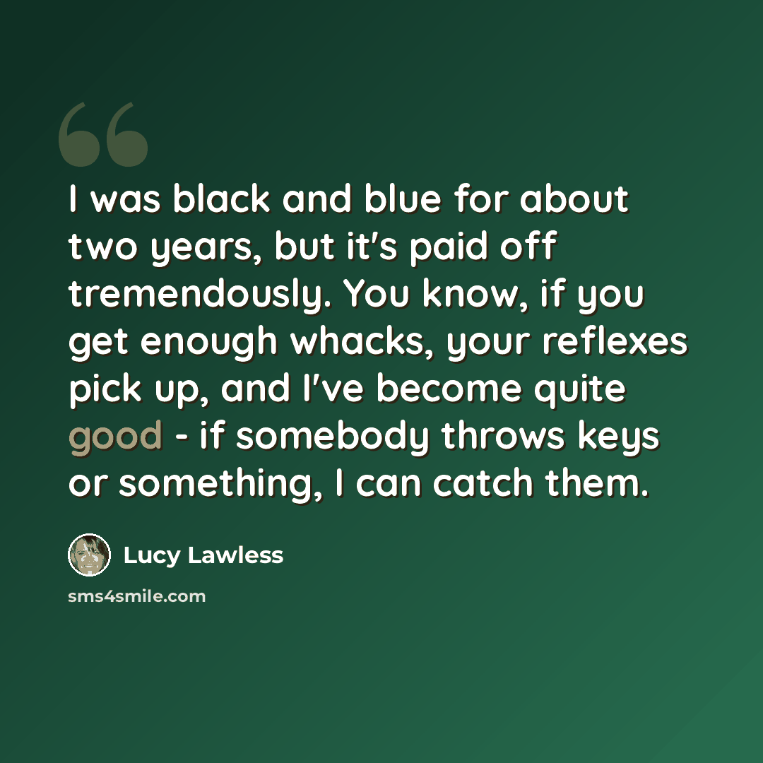 “I was black and blue for about two years, but it's paid off tremendously. You know, if you get enough whacks, your reflexes pick up, and I've become quite good - if somebody throws keys or something, I can catch them.” quote by Lucy Lawless