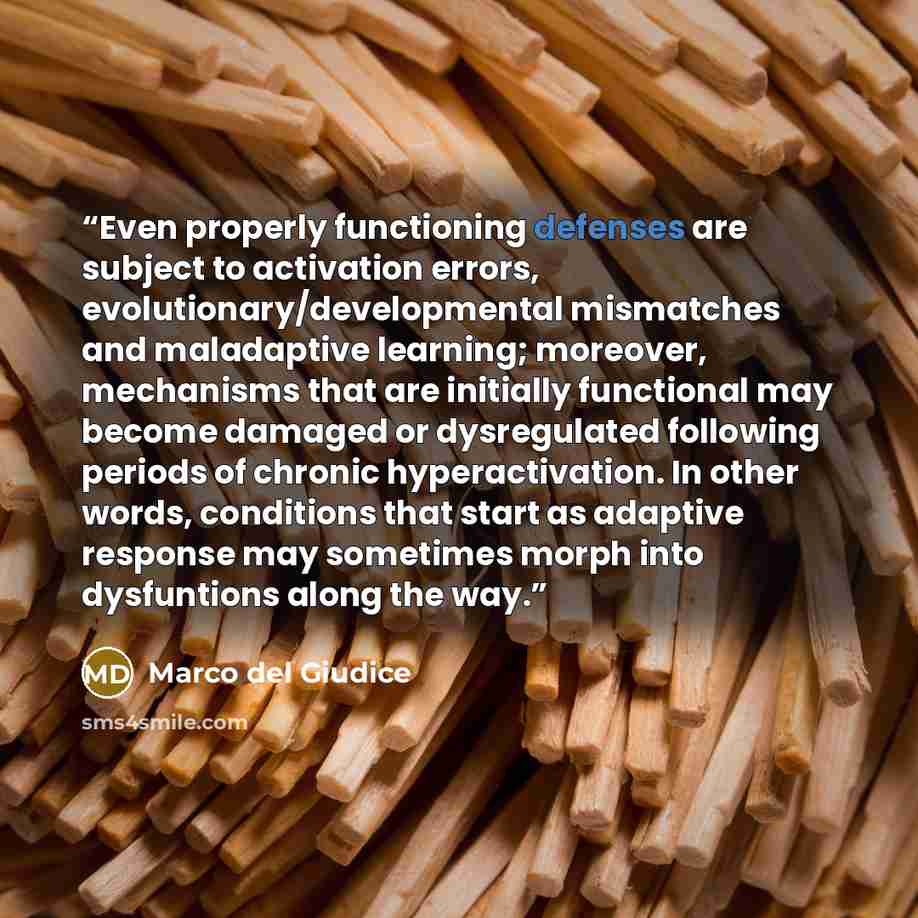 “Even properly functioning defenses are subject to activation errors, evolutionary/developmental mismatches and maladaptive learning; moreover, mechanisms that are initially functional may become damaged or dysregulated following periods of chronic hyperactivation. In other words, conditions that…” quote by Marco del Giudice