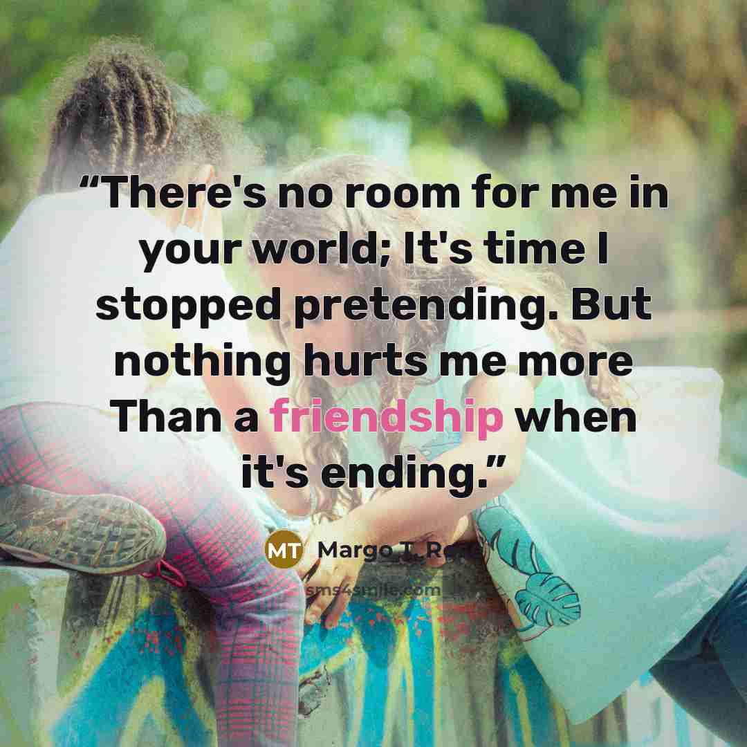 “There's no room for me in your world; It's time I stopped pretending. But nothing hurts me more Than a friendship when it's ending.” quote by Margo T. Rose