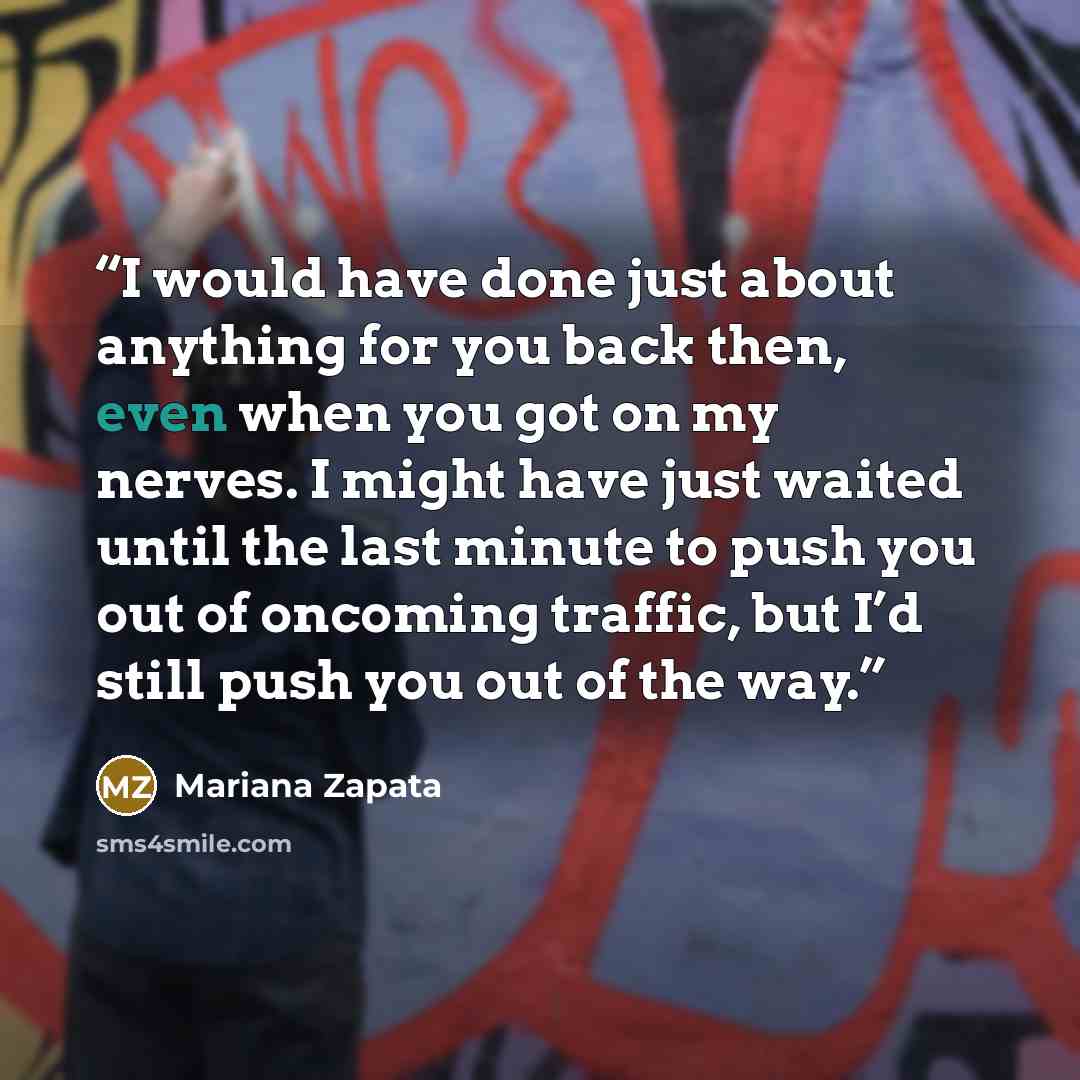 “I would have done just about anything for you back then, even when you got on my nerves. I might have just waited until the last minute to push you out of oncoming traffic, but I’d still push you out of the way.” quote by Mariana Zapata