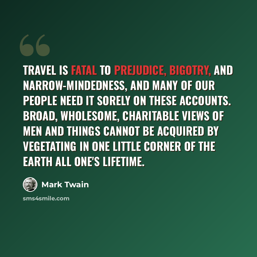 “Travel is fatal to prejudice, bigotry, and narrow-mindedness, and many of our people need it sorely on these accounts. Broad, wholesome, charitable views of men and things cannot be acquired by vegetating in one little corner of the earth all one's lifetime.” quote by Mark Twain