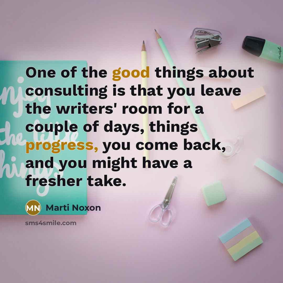 “One of the good things about consulting is that you leave the writers' room for a couple of days, things progress, you come back, and you might have a fresher take.” quote by Marti Noxon