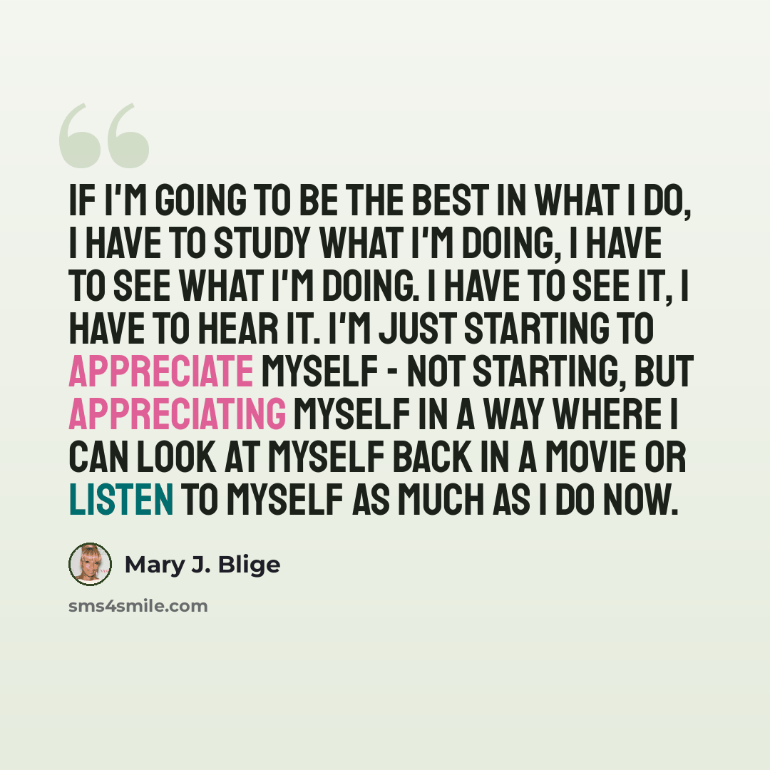 “If I'm going to be the best in what I do, I have to study what I'm doing, I have to see what I'm doing. I have to see it, I have to hear it. I'm just starting to appreciate myself - not starting, but appreciating myself in a way where I can look at myself back in a movie or listen to myself as…” quote by Mary J. Blige