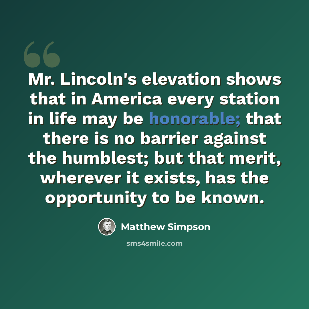 “Mr. Lincoln's elevation shows that in America every station in life may be honorable; that there is no barrier against the humblest; but that merit, wherever it exists, has the opportunity to be known.” quote by Matthew Simpson