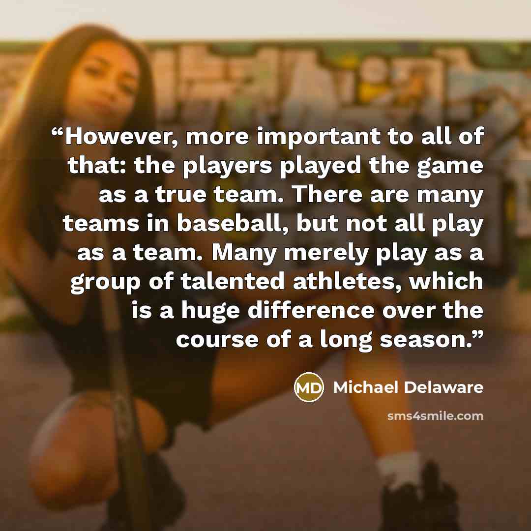 “However, more important to all of that: the players played the game as a true team. There are many teams in baseball, but not all play as a team. Many merely play as a group of talented athletes, which is a huge difference over the course of a long season.” quote by Michael Delaware