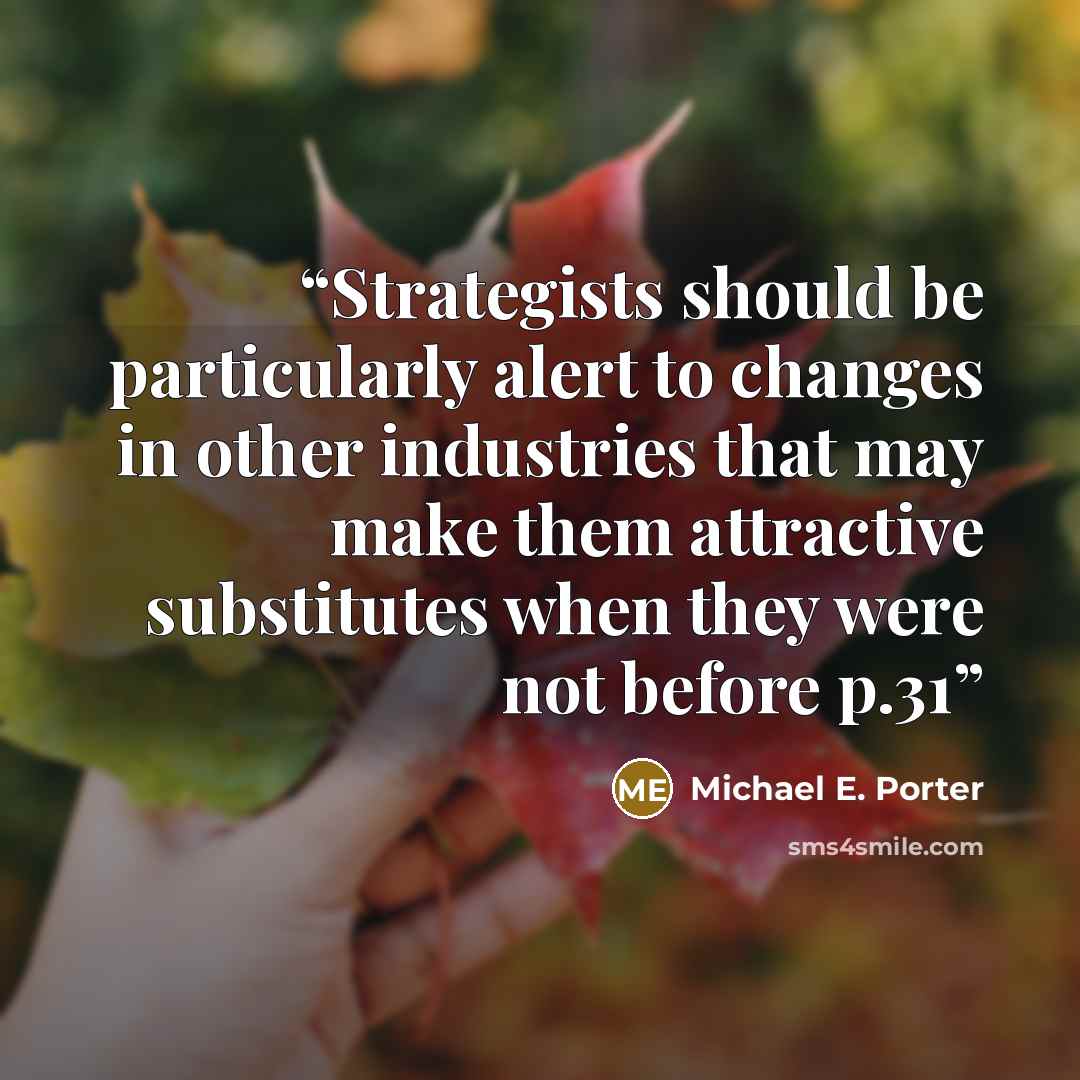 “Strategists should be particularly alert to changes in other industries that may make them attractive substitutes when they were not before p.31” quote by Michael E. Porter