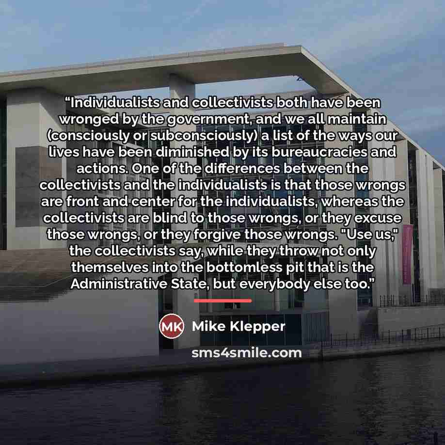 “Individualists and collectivists both have been wronged by the government, and we all maintain (consciously or subconsciously) a list of the ways our lives have been diminished by its bureaucracies and actions. One of the differences between the collectivists and the individualists is that those…” quote by Mike Klepper