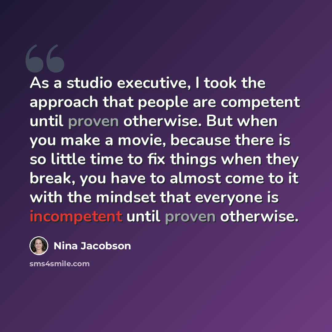 “As a studio executive, I took the approach that people are competent until proven otherwise. But when you make a movie, because there is so little time to fix things when they break, you have to almost come to it with the mindset that everyone is incompetent until proven otherwise.” quote by Nina Jacobson