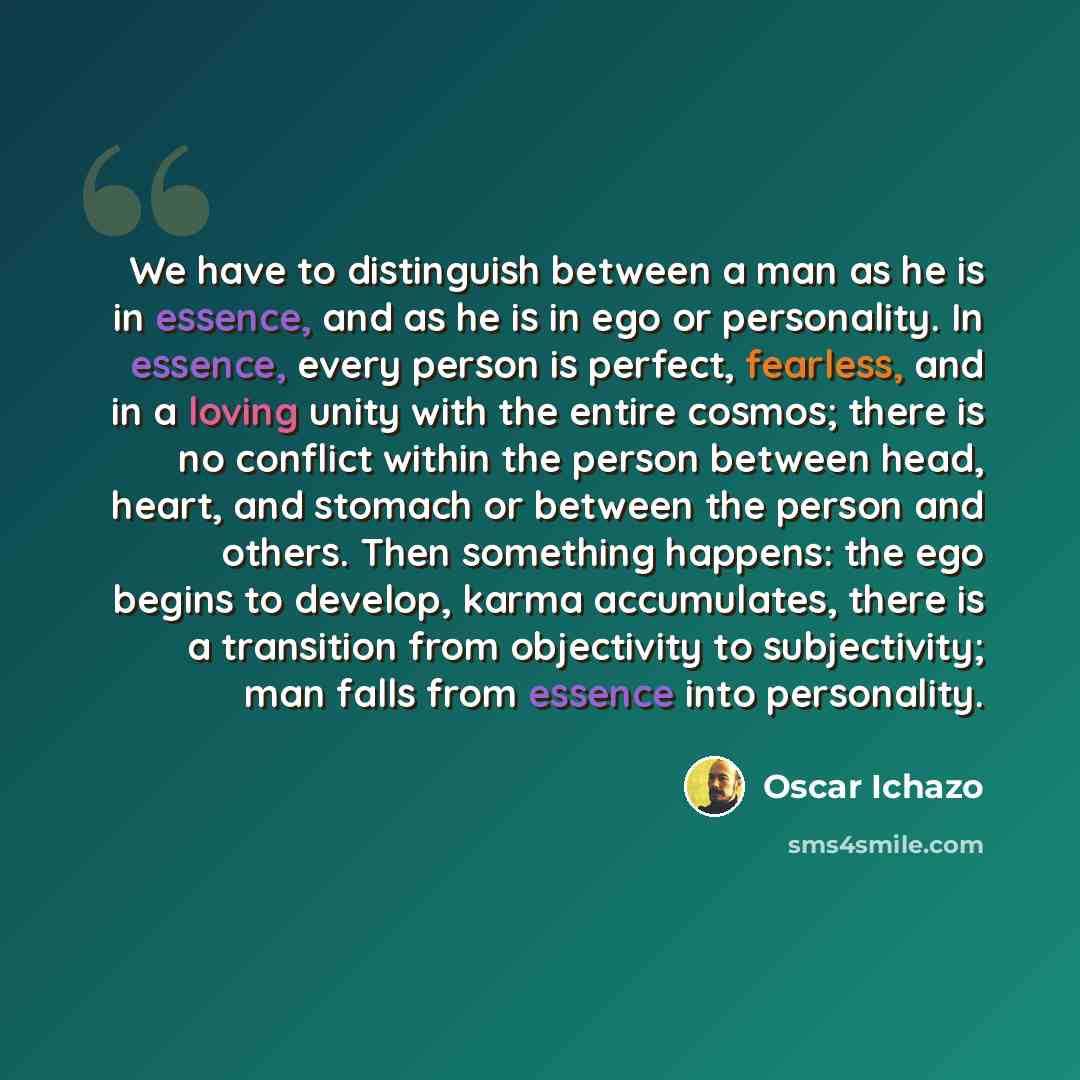 “We have to distinguish between a man as he is in essence, and as he is in ego or personality. In essence, every person is perfect, fearless, and in a loving unity with the entire cosmos; there is no conflict within the person between head, heart, and stomach or between the person and others. Then…” quote by Oscar Ichazo
