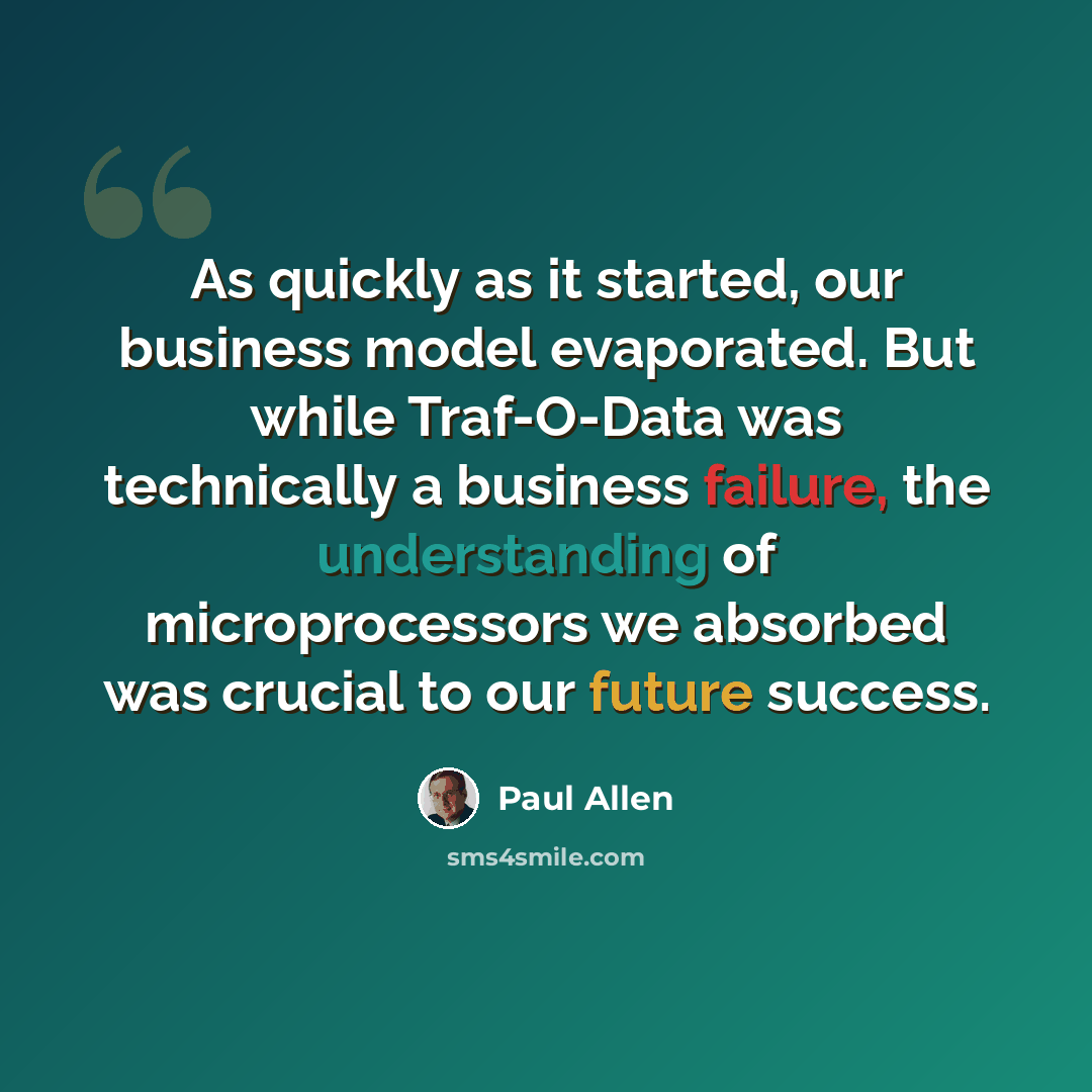 “As quickly as it started, our business model evaporated. But while Traf-O-Data was technically a business failure, the understanding of microprocessors we absorbed was crucial to our future success.” quote by Paul Allen