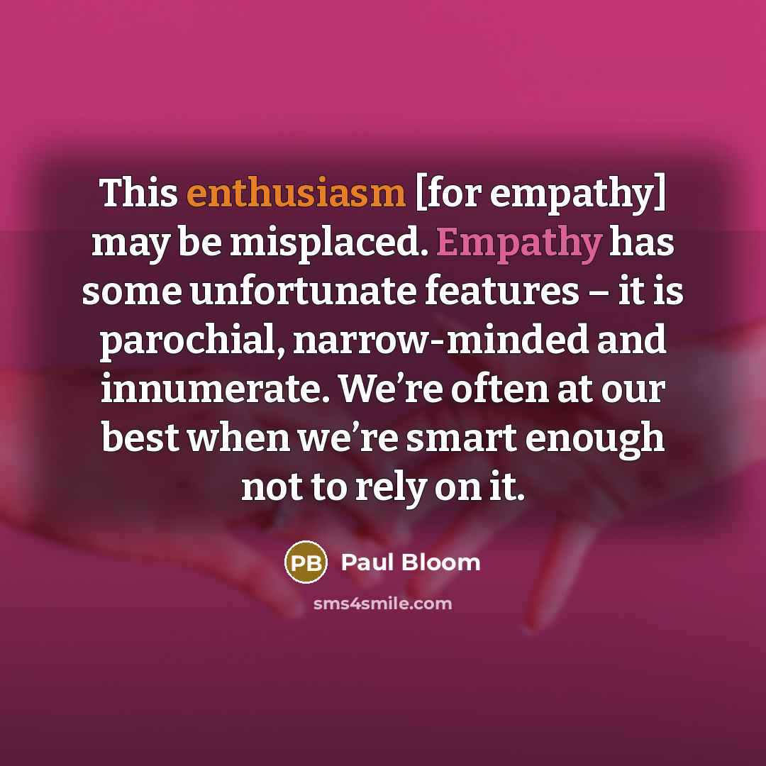 “This enthusiasm [for empathy] may be misplaced. Empathy has some unfortunate features – it is parochial, narrow-minded and innumerate. We’re often at our best when we’re smart enough not to rely on it.” quote by Paul Bloom