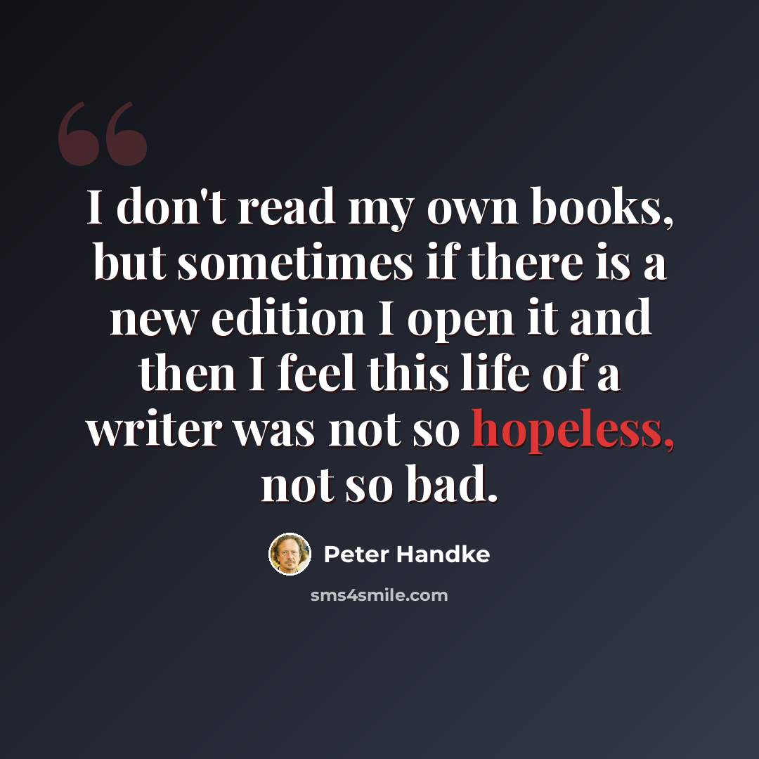 “I don't read my own books, but sometimes if there is a new edition I open it and then I feel this life of a writer was not so hopeless, not so bad.” quote by Peter Handke