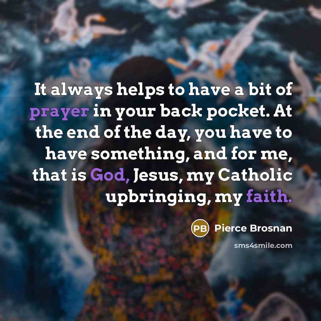 “It always helps to have a bit of prayer in your back pocket. At the end of the day, you have to have something, and for me, that is God, Jesus, my Catholic upbringing, my faith.” quote by Pierce Brosnan