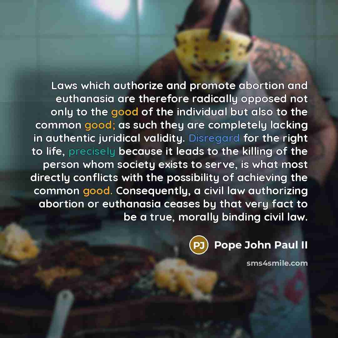 “Laws which authorize and promote abortion and euthanasia are therefore radically opposed not only to the good of the individual but also to the common good; as such they are completely lacking in authentic juridical validity. Disregard for the right to life, precisely because it leads to the…” quote by Pope John Paul II