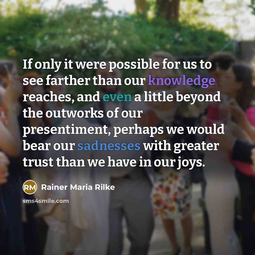 “If only it were possible for us to see farther than our knowledge reaches, and even a little beyond the outworks of our presentiment, perhaps we would bear our sadnesses with greater trust than we have in our joys.” quote by Rainer Maria Rilke