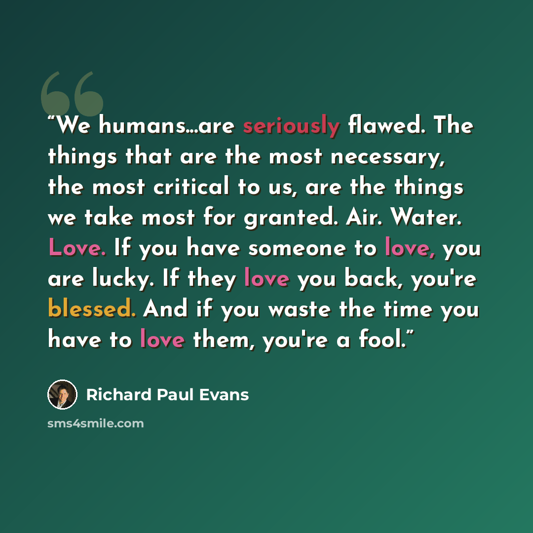 “We humans...are seriously flawed. The things that are the most necessary, the most critical to us, are the things we take most for granted. Air. Water. Love. If you have someone to love, you are lucky. If they love you back, you're blessed. And if you waste the time you have to love them, you're a…” quote by Richard Paul Evans