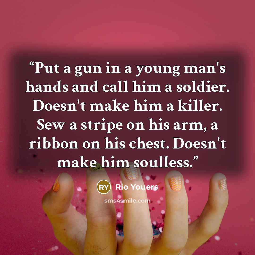 “Put a gun in a young man's hands and call him a soldier. Doesn't make him a killer. Sew a stripe on his arm, a ribbon on his chest. Doesn't make him soulless.” quote by Rio Youers