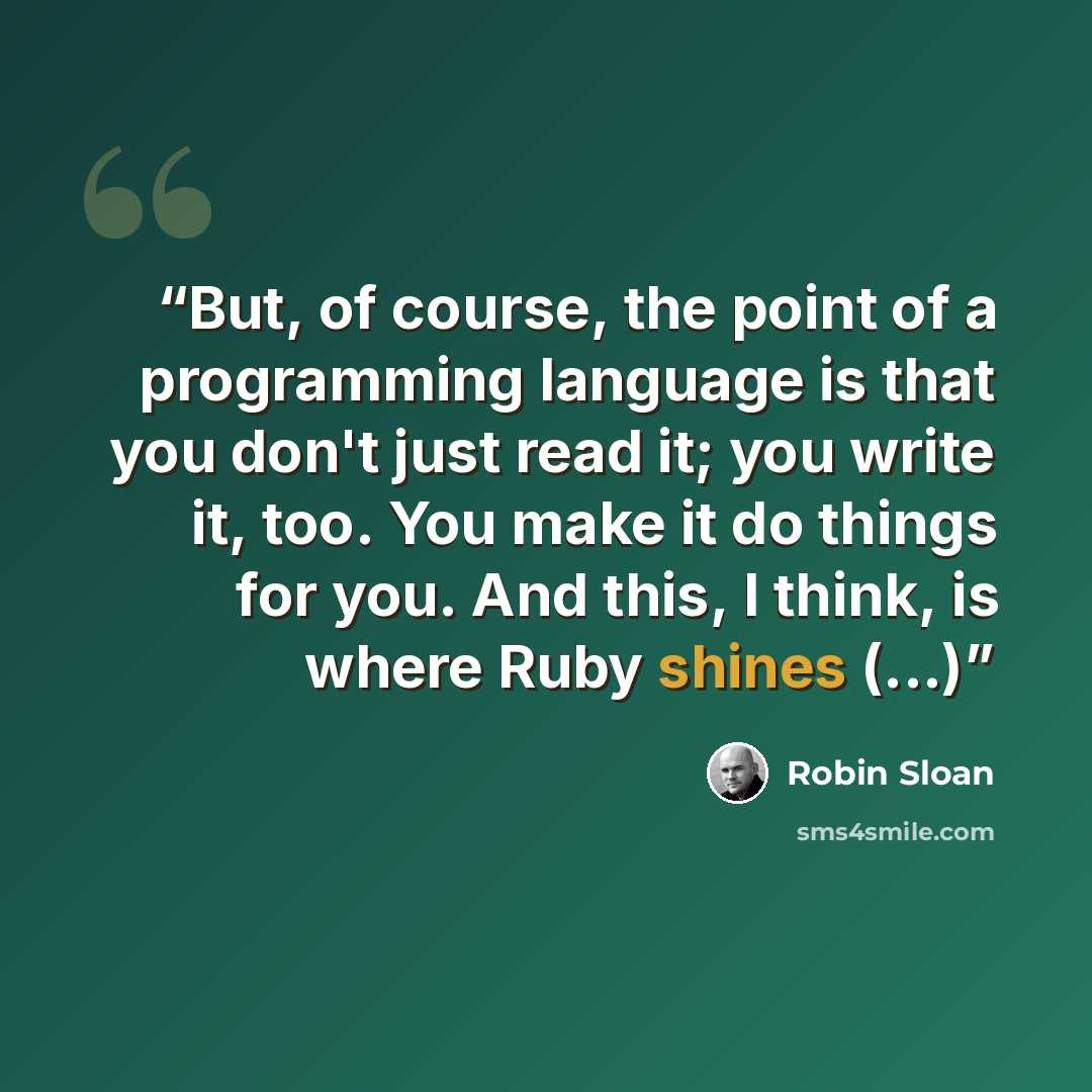 “But, of course, the point of a programming language is that you don't just read it; you write it, too. You make it do things for you. And this, I think, is where Ruby shines (...)” quote by Robin Sloan