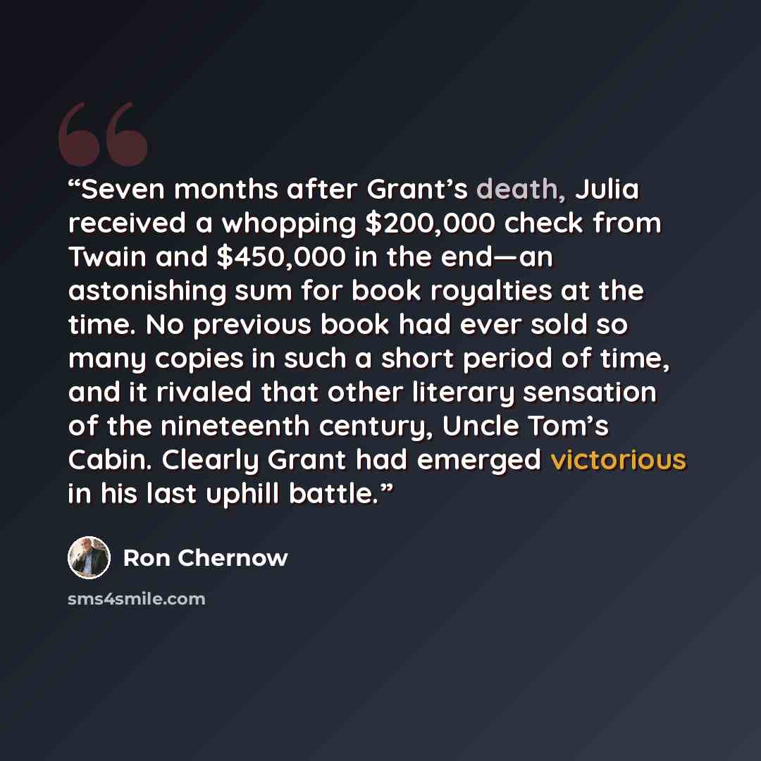 “Seven months after Grant’s death, Julia received a whopping $200,000 check from Twain and $450,000 in the end—an astonishing sum for book royalties at the time. No previous book had ever sold so many copies in such a short period of time, and it rivaled that other literary sensation of the…” quote by Ron Chernow