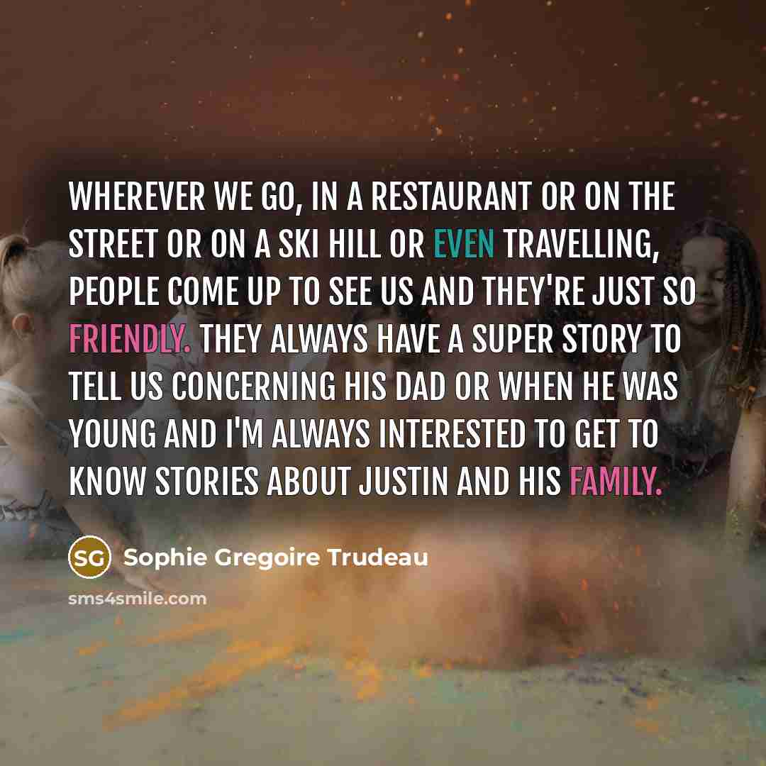 “Wherever we go, in a restaurant or on the street or on a ski hill or even travelling, people come up to see us and they're just so friendly. They always have a super story to tell us concerning his dad or when he was young and I'm always interested to get to know stories about Justin and his family.” quote by Sophie Gregoire Trudeau