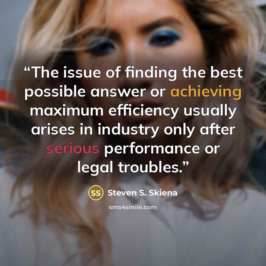 “The issue of finding the best possible answer or achieving maximum efficiency usually arises in industry only after serious performance or legal troubles.” quote by Steven S. Skiena
