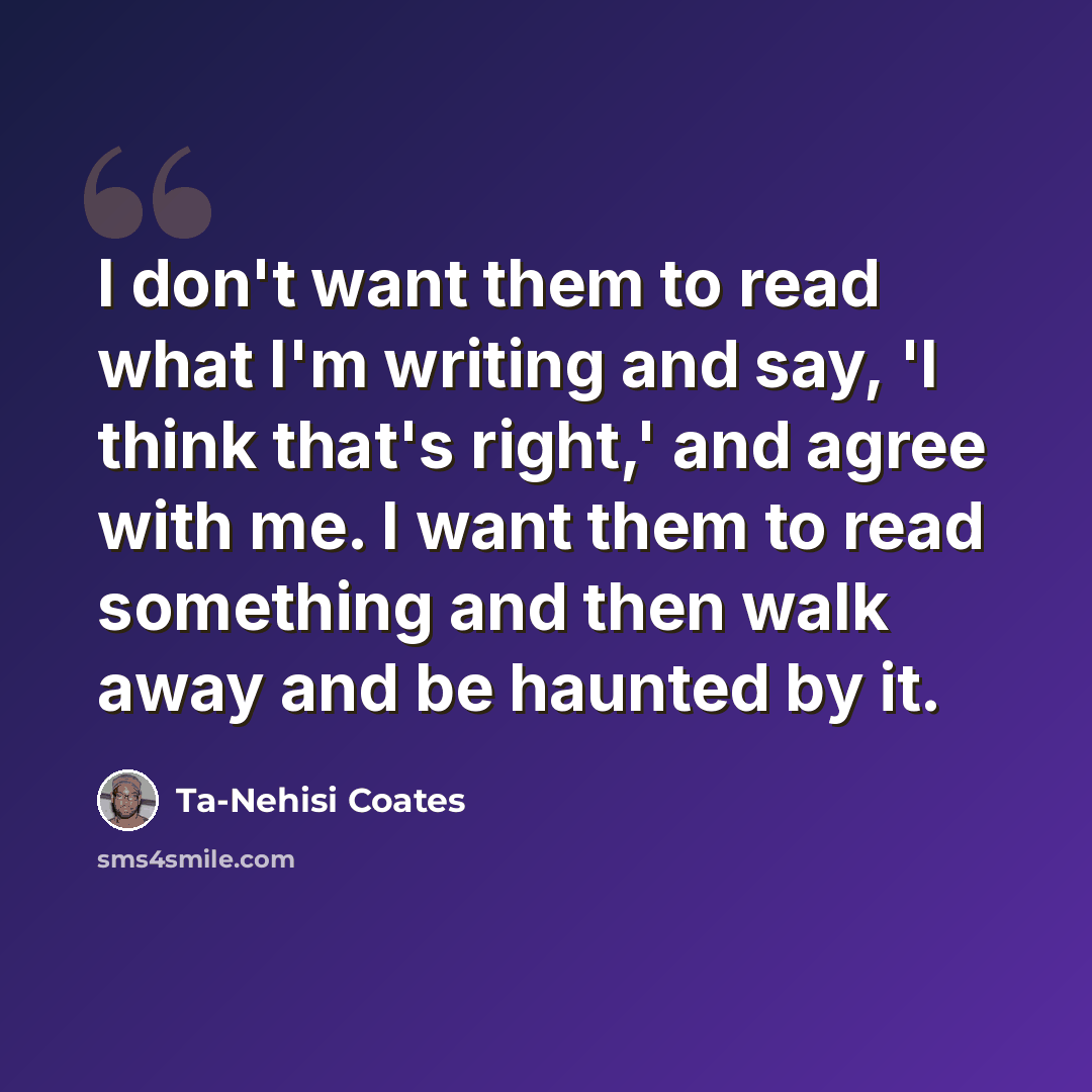 “I don't want them to read what I'm writing and say, 'I think that's right,' and agree with me. I want them to read something and then walk away and be haunted by it.” quote by Ta-Nehisi Coates