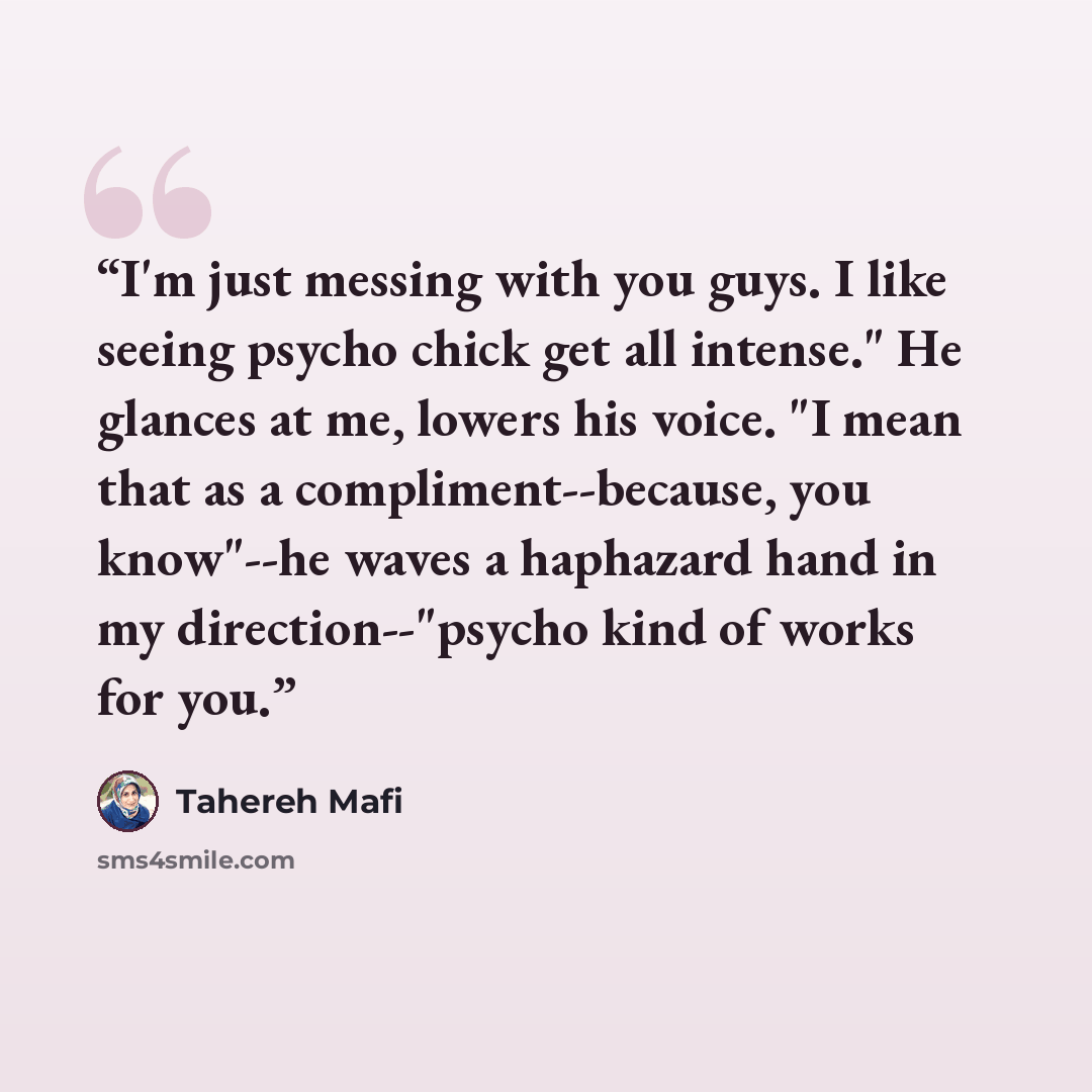 “I'm just messing with you guys. I like seeing psycho chick get all intense." He glances at me, lowers his voice. "I mean that as a compliment--because, you know"--he waves a haphazard hand in my direction--"psycho kind of works for you.” quote by Tahereh Mafi